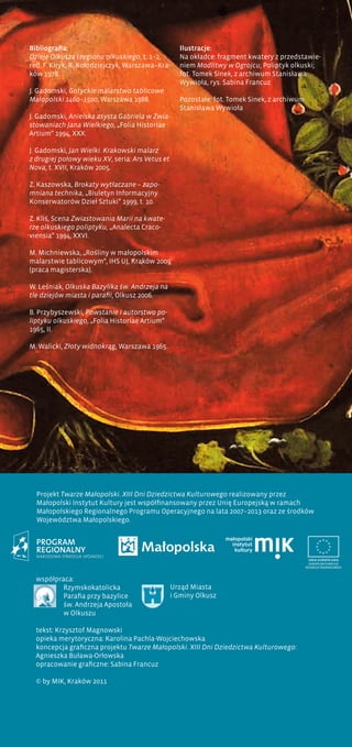 Bibliografia:
Dzieje Olkusza i regionu olkuskiego, t. 1–2,
red. F. Kiryk, R. Kołodziejczyk, Warszawa–Kra-
ków 1978.
J. Gadomski, Gotyckie malarstwo tablicowe
Małopolski 1460–1500, Warszawa 1988.
J. Gadomski, Anielska asysta Gabriela w Zwia-
stowaniach Jana Wielkiego, „Folia Historiae
Artium” 1994, XXX.
J. Gadomski, Jan Wielki. Krakowski malarz
z drugiej połowy wieku XV, seria: Ars Vetus et
Nova, t. XVII, Kraków 2005.
Z. Kaszowska, Brokaty wytłaczane – zapo-
mniana technika, „Biuletyn Informacyjny
Konserwatorów Dzieł Sztuki” 1999, t. 10.
Z. Kliś, Scena Zwiastowania Marii na kwate-
rze olkuskiego poliptyku, „Analecta Craco-
viensia” 1994, XXVI.
M. Michniewska, „Rośliny w małopolskim
malarstwie tablicowym”, IHS UJ, Kraków 2009
(praca magisterska).
W. Leśniak, Olkuska Bazylika św. Andrzeja na
tle dziejów miasta i parafii, Olkusz 2006.
B. Przybyszewski, Powstanie i autorstwo po-
liptyku olkuskiego, „Folia Historiae Artium”
1965, II.
M. Walicki, Złoty widnokrąg, Warszawa 1965.
Ilustracje:
Na okładce: fragment kwatery z przedstawie-
niem Modlitwy w Ogrojcu, Poliptyk olkuski;
fot. Tomek Sinek, z archiwum Stanisława
Wywioła, rys. Sabina Francuz
Pozostałe: fot. Tomek Sinek, z archiwum
Stanisława Wywioła
współpraca:
Rzymskokatolicka
Parafia przy bazylice
św. Andrzeja Apostoła
w Olkuszu
tekst: Krzysztof Magnowski
opieka merytoryczna: Karolina Pachla-Wojciechowska
koncepcja graficzna projektu Twarze Małopolski. XIII Dni Dziedzictwa Kulturowego:
Agnieszka Buława-Orłowska
opracowanie graficzne: Sabina Francuz
© by MIK, Kraków 2011
Projekt Twarze Małopolski. XIII Dni Dziedzictwa Kulturowego realizowany przez
Małopolski Instytut Kultury jest współfinansowany przez Unię Europejską w ramach
Małopolskiego Regionalnego Programu Operacyjnego na lata 2007–2013 oraz ze środków
Województwa Małopolskiego.
Urząd Miasta
i Gminy Olkusz
 
