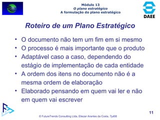 Roteiro de um Plano Estratégico O documento não tem um fim em si mesmo O processo é mais importante que o produto Adaptável caso a caso, dependendo do estágio de implementação de cada entidade A ordem dos itens no documento não é a mesma ordem de elaboração Elaborado pensando em quem vai ler e não em quem vai escrever Módulo 13 O plano estratégico A formulação do plano estratégico 