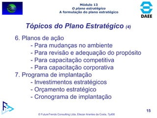 Tópicos do Plano Estratégico  (4) 6. Planos de ação - Para mudanças no ambiente - Para revisão e adequação do propósito - Para capacitação competitiva - Para capacitação corporativa 7. Programa de implantação - Investimentos estratégicos - Orçamento estratégico - Cronograma de implantação Módulo 13 O plano estratégico A formulação do plano estratégico 