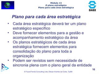 Plano para cada área estratégica Cada área estratégica deverá ter um plano estratégico específico Deve fornecer elementos para a gestão e acompanhamento estratégico da área Os planos estratégicos de cada área estratégica fornecem elementos para consolidação do plano para toda a organização Podem ser revistos sem necessidade de sincronia plena com o plano geral da entidade Módulo 13 O plano estratégico Plano para cada área estratégica 