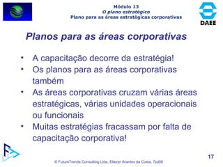 Planos para as áreas corporativas A capacitação decorre da estratégia! Os planos para as áreas corporativas também As áreas corporativas cruzam várias áreas estratégicas, várias unidades operacionais ou funcionais Muitas estratégias fracassam por falta de capacitação corporativa! Módulo 13 O plano estratégico Plano para as áreas estratégicas corporativas 