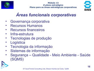Áreas funcionais corporativas Governança corporativa Recursos Humanos Recursos financeiros Infra-estrutura  Tecnologias de produção Logística Tecnologia da informação Sistemas de informação Segurança – Qualidade - Meio Ambiente - Saúde (SQMS)  Módulo 13 O plano estratégico Plano para as áreas estratégicas corporativas 