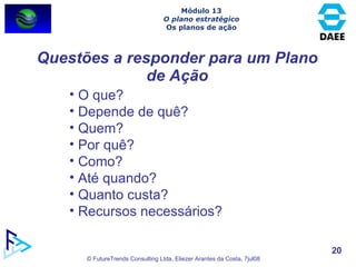 Questões a responder para um Plano de Ação O que? Depende de quê? Quem? Por quê? Como? Até quando? Quanto custa? Recursos necessários? Módulo 13 O plano estratégico Os planos de ação 