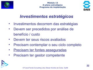 Investimentos estratégicos Investimentos decorrem das estratégias Devem ser precedidos por análise de benefício / custo Devem ter seus riscos avaliados Precisam contemplar o seu ciclo completo Precisam ter fontes asseguradas Precisam ter gestor competente Módulo 13 O plano estratégico Programa de implantação 