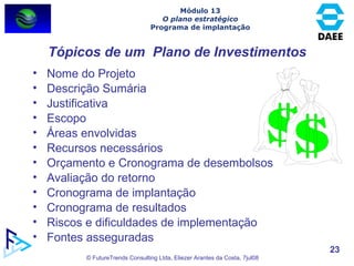Tópicos de um  Plano de Investimentos Nome do Projeto Descrição Sumária Justificativa Escopo Áreas envolvidas Recursos necessários Orçamento e Cronograma de desembolsos Avaliação do retorno Cronograma de implantação Cronograma de resultados Riscos e dificuldades de implementação Fontes asseguradas Módulo 13 O plano estratégico Programa de implantação 