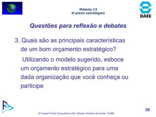 3. Quais são as principais características de um bom orçamento estratégico?   Utilizando o modelo sugerido, esboce um orçamento estratégico para uma dada organização que você conheça ou participe Questões para reflexão e debates Módulo 13 O plano estratégico 