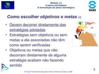 Como escolher objetivos e metas  (1) Devem decorrer diretamente das estratégias adotadas Estratégias sem objetivos ou sem metas a ela associadas não têm como serem verificadas Objetivos ou metas que não decorram diretamente de alguma estratégia acabam não fazendo sentido Módulo 13 O plano estratégico A formulação do plano estratégico 