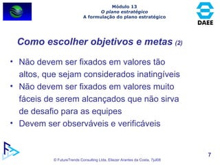 Não devem ser fixados em valores tão altos, que sejam considerados inatingíveis Não devem ser fixados em valores muito fáceis de serem alcançados que não sirva de desafio para as equipes Devem ser observáveis e verificáveis Como escolher objetivos e metas   (2) Módulo 13 O plano estratégico A formulação do plano estratégico 