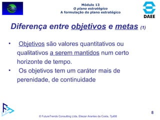 Diferença entre  objetivos  e  metas   (1) Objetivos  são valores quantitativos ou qualitativos  a serem mantidos  num certo horizonte de tempo.  Os objetivos tem um caráter mais de perenidade, de continuidade Módulo 13 O plano estratégico A formulação do plano estratégico 