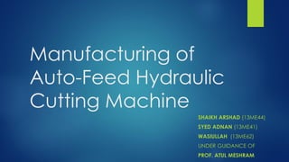 Manufacturing of
Auto-Feed Hydraulic
Cutting Machine
SHAIKH ARSHAD (13ME44)
SYED ADNAN (13ME41)
WASIULLAH (13ME62)
UNDER GUIDANCE OF
PROF. ATUL MESHRAM
 