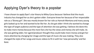 Applying Dyer’s theory to a popstar
I have chosen to apply Dyer’s star theory to Miley Cyrus because I believe that the music
industry has changed her as she's gotten older. Everyone knew her because of her respectable
role as a 'Disney girl'. She was mostly known for her role as Hannah Montana and many young
girls looked up to her and wanted to be like her. As she got older I think she wanted to change
the type of target audience and the type of attention she was getting. I believe she done this
to make more money because the more fans she has the views and money she will make. As
she was getting older, her agent/producer thought they could make more money and get her
more attention by changing her image and the type of music she was making. They also
changed the style of her songs and music videos to fit in with her 'new personality' and fan
base.
 