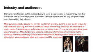Industry and audiences
Stars are manufactures by the music industry to serve a purpose and to make money from the
audiences. The audience responds to the stars persona and the fans will pay any price to see
them live and buy their albums.
Miley cyrus used to be popular for her role as Hannah Montana but she is now mostly known for
her outfits and twerking. Her music and music videos are not very unique as the same style of
music comes from artists such as Rihanna and her music video “Pour it up” and Nicki Minaj music
video “anaconda”. Miley holds many concerts and liver performances which means that her
audience and fans have many chances to see her perform. Miley cyrus has been on many tv
shows such as Australias got talent and hosted the MTV music awards.
 