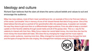 Ideology and culture
Richard Dyer believes that the stars all share the same cultural beliefs and values to suit and
encourage the audience.
Miley has many tattoos, most of them mean something to her, an example of this is her first ever tattoo is
of the words “just breathe” this in memory of one of her closest friends that died of lung cancer. One of the
latest tattoos that she got is a portrait of her grandmother after she passed away. A popstar can recreate
the way they dress to get more fans or a different/wider target audience. Fans are able to keep a constant
update on their favorite celebrity through social media and all of the gossip sites. This is a way for the
celebrity to interact with their fans. Miley Cyrus makes her record label money, the more fans she has the
more money the record label will make. She does this by changing her image and her music style to
attract a wider audience, meaning more fans. Miley changed her record label and they changed her look
and the types of songs that she was singing, this changed from rock/pop songs to hip hop/R&B.
 