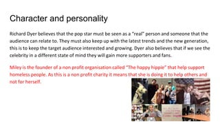 Character and personality
Richard Dyer believes that the pop star must be seen as a “real” person and someone that the
audience can relate to. They must also keep up with the latest trends and the new generation,
this is to keep the target audience interested and growing. Dyer also believes that if we see the
celebrity in a different state of mind they will gain more supporters and fans.
Miley is the founder of a non profit organisation called “The happy hippie” that help support
homeless people. As this is a non profit charity it means that she is doing it to help others and
not for herself.
 