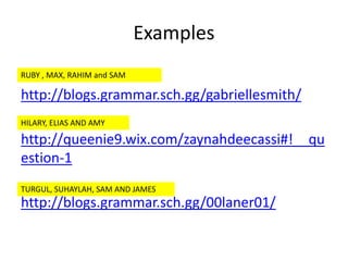 Examples
http://blogs.grammar.sch.gg/gabriellesmith/
http://queenie9.wix.com/zaynahdeecassi#!__qu
estion-1
http://blogs.grammar.sch.gg/00laner01/
RUBY , MAX, RAHIM and SAM
HILARY, ELIAS AND AMY
TURGUL, SUHAYLAH, SAM AND JAMES
 
