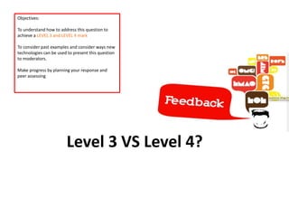 Level 3 VS Level 4?
Objectives:
To understand how to address this question to
achieve a LEVEL 3 and LEVEL 4 mark
To consider past examples and consider ways new
technologies can be used to present this question
to moderators.
Make progress by planning your response and
peer assessing
 