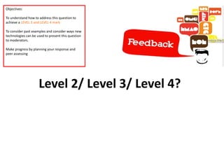 Level 2/ Level 3/ Level 4?
Objectives:
To understand how to address this question to
achieve a LEVEL 3 and LEVEL 4 mark
To consider past examples and consider ways new
technologies can be used to present this question
to moderators.
Make progress by planning your response and
peer assessing
 