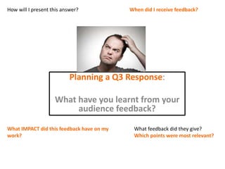 Planning a Q3 Response:
What have you learnt from your
audience feedback?
How will I present this answer? When did I receive feedback?
What IMPACT did this feedback have on my
work?
What feedback did they give?
Which points were most relevant?
 