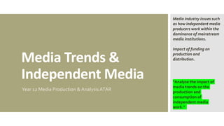 Media Trends &
Independent Media
Year 12 Media Production & Analysis ATAR
“Analyse the impact of
media trends on the
production and
consumption of
independent media
work.”
Media industry issues such
as how independent media
producers work within the
dominance of mainstream
media institutions.
Impact of funding on
production and
distribution.
 