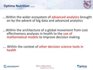 Optima Nutrition …..
….Within the wider ecosystem of advanced analytics brought
on by the advent of big data and advanced analytics
….Within the architecture of a global movement from cost
effectiveness analyses in health to the use of
mathematical models to improve decision making
…. Within the context of other decision science tools in
health
 