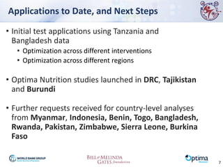 Applications to Date, and Next Steps
• Initial test applications using Tanzania and
Bangladesh data
• Optimization across different interventions
• Optimization across different regions
• Optima Nutrition studies launched in DRC, Tajikistan
and Burundi
• Further requests received for country-level analyses
from Myanmar, Indonesia, Benin, Togo, Bangladesh,
Rwanda, Pakistan, Zimbabwe, Sierra Leone, Burkina
Faso
7
 