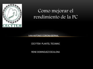 Como mejorar el
rendimiento de la PC
IVAN ANTONIO CORONA BERNAL
CECYTEM PLANTEL TECAMAC
RENE DOMINGUEZ ESCALONA
 