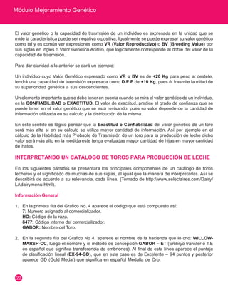 Módulo Mejoramiento Genético
22
El valor genético o la capacidad de trasmisión de un individuo es expresada en la unidad que se
mide la característica puede ser negativa o positiva. Igualmente se puede expresar su valor genético
como tal y es común ver expresiones como VR (Valor Reproductivo) o BV (Breeding Value) por
sus siglas en inglés o Valor Genético Aditivo, que lógicamente corresponde al doble del valor de la
capacidad de trasmisión.
Para dar claridad a lo anterior se dará un ejemplo:
Un individuo cuyo Valor Genético expresado como VR o BV es de +20 Kg para peso al destete,
tendrá una capacidad de trasmisión expresada como D.E.P de +10 Kg, pues él trasmite la mitad de
su superioridad genética a sus descendientes.
Un elemento importante que se debe tener en cuenta cuando se mira el valor genético de un individuo,
es la CONFIABILIDAD o EXACTITUD. El valor de exactitud, predice el grado de confianza que se
puede tener en el valor genético que se está revisando, pues su valor depende de la cantidad de
información utilizada en su cálculo y la distribución de la misma.
En este sentido es lógico pensar que la Exactitud o Confiabilidad del valor genético de un toro
será más alta si en su cálculo se utiliza mayor cantidad de información. Así por ejemplo en el
cálculo de la Habilidad más Probable de Trasmisión de un toro para la producción de leche dicho
valor será más alto en la medida este tenga evaluadas mayor cantidad de hijas en mayor cantidad
de hatos.
INTERPRETANDO UN CATÁLOGO DE TOROS PARA PRODUCCIÓN DE LECHE
En los siguientes párrafos se presentara los principales componentes de un catálogo de toros
lecheros y el significado de muchas de sus siglas, al igual que la manera de interpretarlas. Así se
describirá de acuerdo a su relevancia, cada línea. (Tomado de http://www.selectsires.com/Dairy/
LAdairymenu.html).
Información General
1.	 En la primera fila del Grafico No. 4 aparece el código que está compuesto así:
	 7: Numero asignado al comercializador.
	 HO: Código de la raza.
	 8477: Código interno del comercializador.
	 GABOR: Nombre del Toro.
2.	 En la segunda fila del Grafico No 4. aparece el nombre de la hacienda que lo crio: WILLOW-
MARSH-CC, luego el nombre y el método de concepción GABOR – ET (Embryo transfer o T.E
en español que significa transferencia de embriones). Al final de esta línea aparece el puntaje
de clasificación lineal (EX-94-GD), que en este caso es de Excelente – 94 puntos y posterior
aparece GD (Gold Medal) que significa en español Medalla de Oro.
 