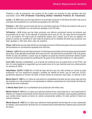 Módulo Mejoramiento Genético
27
Posterior a ello se presentan, los cuadros en los cuales, se muestra el valor genético del toro
expresado como PTA (Predicted Trasmitting Ability= Habilidad Predicha de Trasmisión).
Leche: + 2, 333 Indica que las hijas del toro en promedio producen 2,333 libras de leche más que el
promedio de la población en una lactancia ajustada a los 305 días.
Proteína: + 43 Indica que las hijas del toro en promedio producen 43 libras de proteína más que el
promedio de la población en una lactancia ajustada a los 305 días.
%Proteína: - 0,10 Indica que las hijas producen una décima porcentual menos de proteína que
el promedio de la raza. Si por ejemplo el promedio de la raza es 3%, las hijas del toro producirán
2,9 % de proteína. En este punto es importante aclarar que a pesar, que el toro es negativo en
proteína cuando se cuantifica el valor total de proteína por la cantidad de leche que producen sus
hijas ajustado a 305 días dicho valor da posistivo.
Grasa: +24 Indica que las hijas del toro en promedio producen 24 libras de grasa más que el promedio
de la población en una lactancia ajustada a los 305 días.
%Grasa: - 0,22 Indica que las hijas producen 2.2 décimas porcentuales menos de grasa que el promedio
de la raza. Si por ejemplo el promedio de la raza es 3.5%, las hijas del toro producirán 3,28 % de grasa.
Similar al caso de proteína, a pesar que es negativo en grasa de manera porcentual, debido al gran
volumen de leche que produce la cuantificación de grasa en los 305 dias resulta en un valor positivo.
Conf: 99% Significa confiabilidad, y es el grado de confianza que se puede tener en las PTA’s, del
toro. En otras palabras la seguridad que se puede tener en lo que trasmite este toro prácticamente
es cercana al 100%.
Hijas/Hatos: 22,074 / 4,323 Son el total de hijas del toro que han sido tenidas en cuenta en esta
evaluación con sus respectivos pesajes y análisis de calidad de leche, que en total son 22.074.
Igualmente aparece el número de hatos o fincas donde se evaluaron esas hijas, un total de 4.323.
Merito Neto $: +540 Es un índice el cual estima la rentabilidad promedio de las vacas hijas del toro
de acuerdo a su vida productiva y es expresada en dólares comparada con el promedio de todas las
hijas de los toros evaluados.
% Merito Neto Conf: Es la confiablidad de la predicción del mérito neto.
Merito Fluido $: +613 Es un índice que calcula el mérito de las vacas hijas de un toro expresado en
dólares con respecto al promedio de las hijas de todos los toros evaluados, para aquellos ganaderos
que venden leche líquida sin tener en cuenta componentes sólidos. En este sentido lo ideal son
valores positivos.
Merito Queso $: +452 Es un índice que calcula el mérito genético de las hijas de un toro, expresado
en dólares, para producción de leche de con características sobresalientes (solidos) para producción
de queso.
 