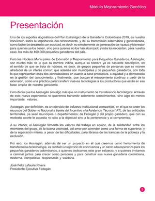 Módulo Mejoramiento Genético
5
Presentación
Uno de los soportes dogmáticos del Plan Estratégico de la Ganadería Colombiana 2019, es nuestra
convicción sobre la importancia del conocimiento, y de su transmisión sistemática y generalizada,
como factor de desarrollo con equidad, es decir, no simplemente de generación de riqueza y bienestar
para quienes ya los tienen, sino para quienes no los han alcanzado y más los necesitan, para nuestro
caso, los más de 400.000 pequeños ganaderos del país.
Pero los Núcleos Municipales de Extensión y Mejoramiento para Pequeños Ganaderos, Asistegán,
son mucho más de lo que su nombre indica, aunque su nombre ya es bastante descriptivo, en
el sentido de que se trata de núcleos, es decir, de grupos pequeños de personas que se reúnen
alrededor de un interés común; que además son municipales y de pequeños ganaderos, con todo
lo que representan esas dos connotaciones en cuanto a base productiva, a equidad y a democracia
en la gestión del conocimiento, y finalmente, que buscan el mejoramiento continuo a partir de la
extensión, como una práctica para transferir nuevas tecnologías a los productores que están en esa
base amplia de nuestra ganadería.
Pero decía que los Asistegán son algo más que un instrumento de transferencia tecnológica. A través
de esta nueva experiencia no queremos transmitir solamente conocimientos, sino algo no menos
importante: valores.
Asistegán, por definición, es un ejercicio de esfuerzo institucional compartido, en el que se unen los
recursos del Gobierno Nacional a través del Incentivo a la Asistencia Técnica (IAT); de las entidades
territoriales, ya sean municipios o departamentos; de Fedegán y del propio ganadero, que con su
modesto aporte le apuesta no sólo a la dignidad sino a la pertenencia y al compromiso.
A su interior, el Asistegán fomenta los valores del trabajo en equipo, de la solidaridad entre los
miembros del grupo, de la buena vecindad, del amor por aprender como una forma de superarse, y
de la superación misma, a pesar de las dificultades, para librarse de las trampas de la pobreza y la
exclusión.
Por eso, los Asistegán, además de ser un proyecto en el que creemos como herramienta de
transferencia de tecnología, es también un ejercicio de convivencia y un canto a la esperanza para los
pequeños ganaderos colombianos, a quienes dedicamos este gran esfuerzo, y a quienes invitamos
a caminar juntos para crecer como personas y para construir esa nueva ganadería colombiana,
moderna, competitiva, responsable y solidaria.
José Félix Lafaurie Rivera
Presidente Ejecutivo Fedegán
 