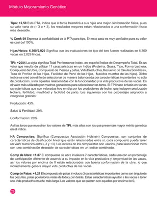 Módulo Mejoramiento Genético 
28 
Tipo: +2,50 Esta PTA, indica que el toros trasmitirá a sus hijas una mejor conformación física, pues 
su valor varia de (– 3 a + 3), los resultados mayores están relacionados a una conformación física 
más deseable. 
% Conf: 99 Expresa la confiabilidad de la PTA para tipo. En este caso es muy confiable pues su valor 
es casi del 100%. 
Hijas/Hatos: 6,300/2,029 Significa que las evaluaciones de tipo del toro fueron realizadas en 6,300 
vacas en 2,029 fincas. 
TPI: +2084 La sigla significa Total Performance Index, en español Índice de Desempeño Total. Es un 
valor que resulta de utilizar 11 características en un índice (Proteína, Grasa, Tipo, Forma Lechera, 
Compuesto de Ubre, Compuesto de Piernas y patas, Vida Productiva, Recuento de Células Somáticas, 
Tasa de Preñez de las Hijas, Facilidad de Parto de las Hijas, Nacidos muertos de las hijas). Dicho 
índice se creó con el fin de seleccionar de manera balanceada por características importantes no solo 
de producción, si no aquellas relacionadas con la funcionalidad y la vida productiva de las vacas. Es 
el valor más utilizado por muchos ganaderos para seleccionar los toros. El TPI hace énfasis en varias 
características que son valoradas hoy en día por los productores de leche, que incluyen producción 
lechera, fertilidad, movilidad y facilidad de parto. Los siguientes son los porcentajes asignados a 
categorías grandes: 
Producción: 43%. 
Salud & Fertilidad: 29%. 
Conformación: 28%. 
Así los toros que muestran los valores de TPI, más altos son los que presentan mayor mérito genético 
en el índice. 
HA Composites: Significa (Compuestos Asociación Holstein) Compuestos, son conjuntos de 
características de clasificación lineal que están relacionadas entre sí, cada compuesto puede tener 
un valor numérico entre (-3 y +3). Los índices de los compuestos son usados, para seleccionar toros 
con una combinación deseable de características en un índice combinado. 
Comp de Ubre: +1.87 El compuesto de ubre involucra 7 características, cada una con un porcentaje 
de participación diferente de acuerdo a su impacto en la vida productiva y longevidad de las vacas, 
así los valores por encima de 0 están relacionados con buena conformación de la ubre, lo que 
indirectamente genera mayor vida productiva de las vacas. 
Comp de Patas: +1,21 El compuesto de patas involucra 3 características importantes como son ángulo de 
las pezuñas, patas posteriores vistas de lado y por detrás. Estas características ayudan a las vacas a tener 
una vida productiva mucho más larga. Los valores que se quieren son aquellos por encima de 0. 
 