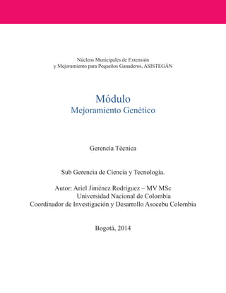 Núcleos Municipales de Extensión 
y Mejoramiento para Pequeños Ganaderos, ASISTEGÁN 
Módulo 
Mejoramiento Genético 
Gerencia Técnica 
Sub Gerencia de Ciencia y Tecnología. 
Autor: Ariel Jiménez Rodríguez – MV MSc 
Universidad Nacional de Colombia 
Coordinador de Investigación y Desarrollo Asocebu Colombia 
Bogotá, 2014  