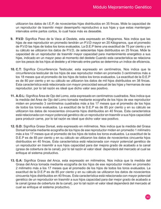 Módulo Mejoramiento Genético 
33 
utilizaron los datos de I.E.P, de novecientas hijas distribuidos en 35 fincas. Mide la capacidad de 
un reproductor de trasmitir mejor desempeño reproductivo a sus hijas y que estas mantengan 
intervalos entre partos cortos, lo cual hace más es deseable. 
9. P.V.D: Significa Peso de la Vaca al Destete, esta expresado en Kilogramos. Nos indica que las 
hijas de ese reproductor en promedio tendrán un P.V.D mayor en 20 Kilogramos, que el promedio 
de P.V.D las hijas de todos los toros evaluados. La D.E.P tiene una exactitud de 75 por ciento y en 
su cálculo se utilizaron los datos de P.V.D, de setecientas hijas distribuidos en 25 fincas. Mide la 
capacidad de un reproductor de trasmitir mayor capacidad para mantenimiento energético a sus 
hijas, indicado en un mayor peso al momento del destete Cuando esta característica se relaciona 
con los pesos de los hijos al destete y el intervalo entre partos se determina un índice de eficiencia. 
10. C.T: Significa Circunferencia Testicular, esta expresado en centímetros. Nos indica que la 
circunferencia testicular de los hijos de ese reproductor miden en promedio 3 centímetros más a 
los 18 meses que el promedio de los hijos de todos los toros evaluados. La exactitud de la D.E.P 
es de 80 por ciento y en su cálculo se utilizaron los datos de mil hijos distribuidos en 38 fincas. 
Esta característica está relacionada con mayor precocidad sexual de las hijas y hermanas de ese 
reproductor, por lo tal razón es ideal que dicho valor sea positivo. 
11. A.O.L: Significa Área de Ojo del Lomo, esta expresado en centímetros cuadrados. Nos indica que 
la medida del Área de Ojo del Lomo tomada mediante ecografía de los hijos de ese reproductor 
miden en promedio 3 centímetros cuadrados más a los 17 meses que el promedio de los hijos 
de todos los toros evaluados. La exactitud de la D.E.P es de 85 por ciento y en su cálculo se 
utilizaron los datos de novecientos cincuenta hijos distribuidos en 40 fincas. Esta característica 
está relacionada con mayor potencial genético de un reproductor en trasmitir a sus hijos capacidad 
para producir carne, por lo tal razón es ideal que dicho valor sea positivo. 
12. G.D: Significa Grasa Dorsal, esta expresado en milímetros. Nos indica que la medida del Grasa 
Dorsal tomada mediante ecografía de los hijos de ese reproductor miden en promedio 1 milímetro 
más a los 17 meses que el promedio de los hijos de todos los toros evaluados. La exactitud de la 
D.E.P es de 85 por ciento y en su cálculo se utilizaron los datos de novecientos cincuenta hijos 
distribuidos en 40 fincas. Esta característica está relacionada con mayor potencial genético de 
un reproductor en trasmitir a sus hijos capacidad para dar mejora grado de acabado a la canal 
(grasa de cobertura de la canal), por lo tal razón el valor ideal dependerá del mercado al cual se 
enfoque el sistema productivo. 
13. G.A: Significa Grasa del Anca, esta expresado en milímetros. Nos indica que la medida del 
Grasa del Anca tomada mediante ecografía de los hijos de ese reproductor miden en promedio 
2 milímetro más a los 17 meses que el promedio de los hijos de todos los toros evaluados. La 
exactitud de la D.E.P es de 85 por ciento y en su cálculo se utilizaron los datos de novecientos 
cincuenta hijos distribuidos en 40 fincas. Esta característica está relacionada con mayor potencial 
genético de un reproductor en trasmitir a sus hijos capacidad para dar mejor grado de acabado a 
la canal (grasa de cobertura de la canal), por lo tal razón el valor ideal dependerá del mercado al 
cual se enfoque el sistema productivo. 
 
