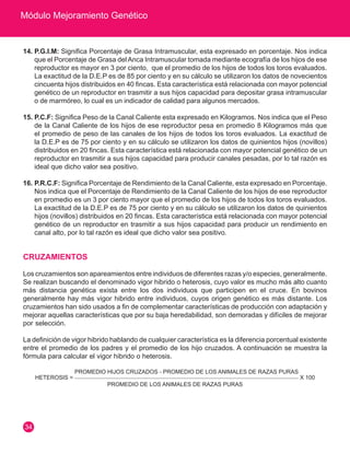 Módulo Mejoramiento Genético 
34 
14. P.G.I.M: Significa Porcentaje de Grasa Intramuscular, esta expresado en porcentaje. Nos indica 
que el Porcentaje de Grasa del Anca Intramuscular tomada mediante ecografía de los hijos de ese 
reproductor es mayor en 3 por ciento, que el promedio de los hijos de todos los toros evaluados. 
La exactitud de la D.E.P es de 85 por ciento y en su cálculo se utilizaron los datos de novecientos 
cincuenta hijos distribuidos en 40 fincas. Esta característica está relacionada con mayor potencial 
genético de un reproductor en trasmitir a sus hijos capacidad para depositar grasa intramuscular 
o de marmóreo, lo cual es un indicador de calidad para algunos mercados. 
15. P.C.F: Significa Peso de la Canal Caliente esta expresado en Kilogramos. Nos indica que el Peso 
de la Canal Caliente de los hijos de ese reproductor pesa en promedio 8 Kilogramos más que 
el promedio de peso de las canales de los hijos de todos los toros evaluados. La exactitud de 
la D.E.P es de 75 por ciento y en su cálculo se utilizaron los datos de quinientos hijos (novillos) 
distribuidos en 20 fincas. Esta característica está relacionada con mayor potencial genético de un 
reproductor en trasmitir a sus hijos capacidad para producir canales pesadas, por lo tal razón es 
ideal que dicho valor sea positivo. 
16. P.R.C.F: Significa Porcentaje de Rendimiento de la Canal Caliente, esta expresado en Porcentaje. 
Nos indica que el Porcentaje de Rendimiento de la Canal Caliente de los hijos de ese reproductor 
en promedio es un 3 por ciento mayor que el promedio de los hijos de todos los toros evaluados. 
La exactitud de la D.E.P es de 75 por ciento y en su cálculo se utilizaron los datos de quinientos 
hijos (novillos) distribuidos en 20 fincas. Esta característica está relacionada con mayor potencial 
genético de un reproductor en trasmitir a sus hijos capacidad para producir un rendimiento en 
canal alto, por lo tal razón es ideal que dicho valor sea positivo. 
CRUZAMIENTOS 
Los cruzamientos son apareamientos entre individuos de diferentes razas y/o especies, generalmente. 
Se realizan buscando el denominado vigor hibrido o heterosis, cuyo valor es mucho más alto cuanto 
más distancia genética exista entre los dos individuos que participen en el cruce. En bovinos 
generalmente hay más vigor hibrido entre individuos, cuyos origen genético es más distante. Los 
cruzamientos han sido usados a fin de complementar características de producción con adaptación y 
mejorar aquellas características que por su baja heredabilidad, son demoradas y difíciles de mejorar 
por selección. 
La definición de vigor hibrido hablando de cualquier característica es la diferencia porcentual existente 
entre el promedio de los padres y el promedio de los hijo cruzados. A continuación se muestra la 
fórmula para calcular el vigor hibrido o heterosis. 
HETEROSIS = 
PROMEDIO HIJOS CRUZADOS - PROMEDIO DE LOS ANIMALES DE RAZAS PURAS 
X 100 
PROMEDIO DE LOS ANIMALES DE RAZAS PURAS 
 