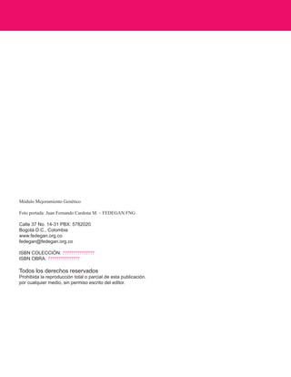 Módulo Mejoramiento Genético 
Foto portada: Juan Fernando Cardona M. – FEDEGAN FNG 
Calle 37 No. 14-31 PBX: 5782020 
Bogotá D.C., Colombia 
www.fedegan.org.co 
fedegan@fedegan.org.co 
ISBN COLECCIÓN: ??????????????? 
ISBN OBRA: ??????????????? 
Todos los derechos reservados 
Prohibida la reproducción total o parcial de esta publicación. 
por cualquier medio, sin permiso escrito del editor.  