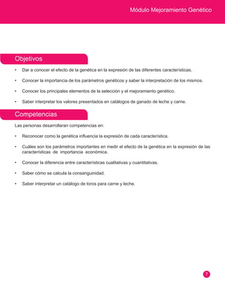 Módulo Mejoramiento Genético 
7 
Objetivos 
• Dar a conocer el efecto de la genética en la expresión de las diferentes características. 
• Conocer la importancia de los parámetros genéticos y saber la interpretación de los mismos. 
• Conocer los principales elementos de la selección y el mejoramiento genético. 
• Saber interpretar los valores presentados en catálogos de ganado de leche y carne. 
Competencias 
Las personas desarrollaran competencias en: 
• Reconocer como la genética influencia la expresión de cada característica. 
• Cuáles son los parámetros importantes en medir el efecto de la genética en la expresión de las 
características de importancia económica. 
• Conocer la diferencia entre características cualitativas y cuantitativas. 
• Saber cómo se calcula la consanguinidad. 
• Saber interpretar un catálogo de toros para carne y leche. 
 