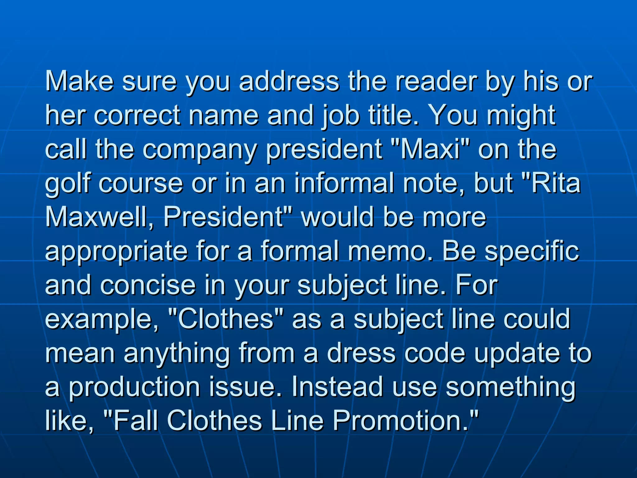 Make sure you address the reader by his or her correct name and job title. You might call the company president "Maxi" on the golf course or in an informal note, but "Rita Maxwell, President" would be more appropriate for a formal memo. Be specific and concise in your subject line. For example, "Clothes" as a subject line could mean anything from a dress code update to a production issue. Instead use something like, "Fall Clothes Line Promotion." 