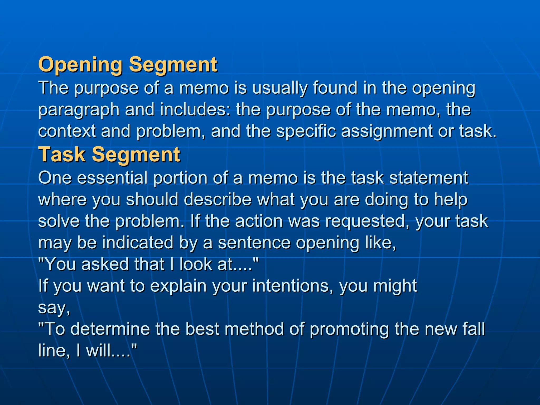 Opening Segment The purpose of a memo is usually found in the opening paragraph and includes: the purpose of the memo, the context and problem, and the specific assignment or task.  Task Segment One essential portion of a memo is the task statement where you should describe what you are doing to help solve the problem. If the action was requested, your task may be indicated by a sentence opening like,  "You asked that I look at...." If you want to explain your intentions, you might say, "To determine the best method of promoting the new fall line, I will...."  