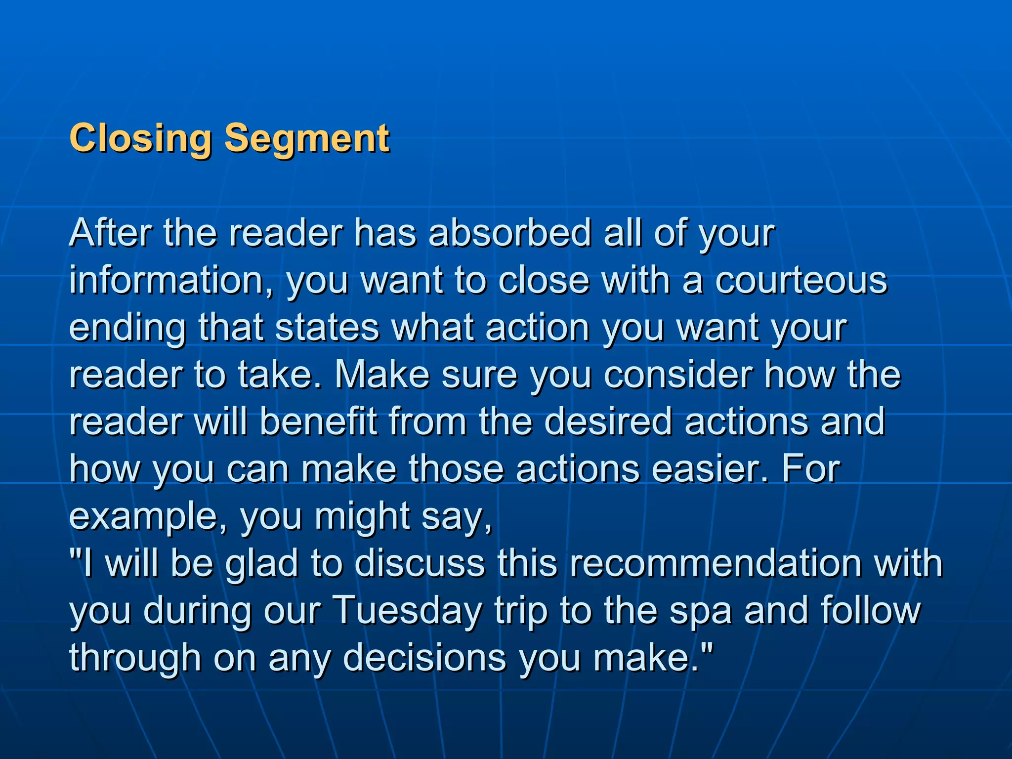 Closing Segment After the reader has absorbed all of your information, you want to close with a courteous ending that states what action you want your reader to take. Make sure you consider how the reader will benefit from the desired actions and how you can make those actions easier. For example, you might say, "I will be glad to discuss this recommendation with you during our Tuesday trip to the spa and follow through on any decisions you make." 