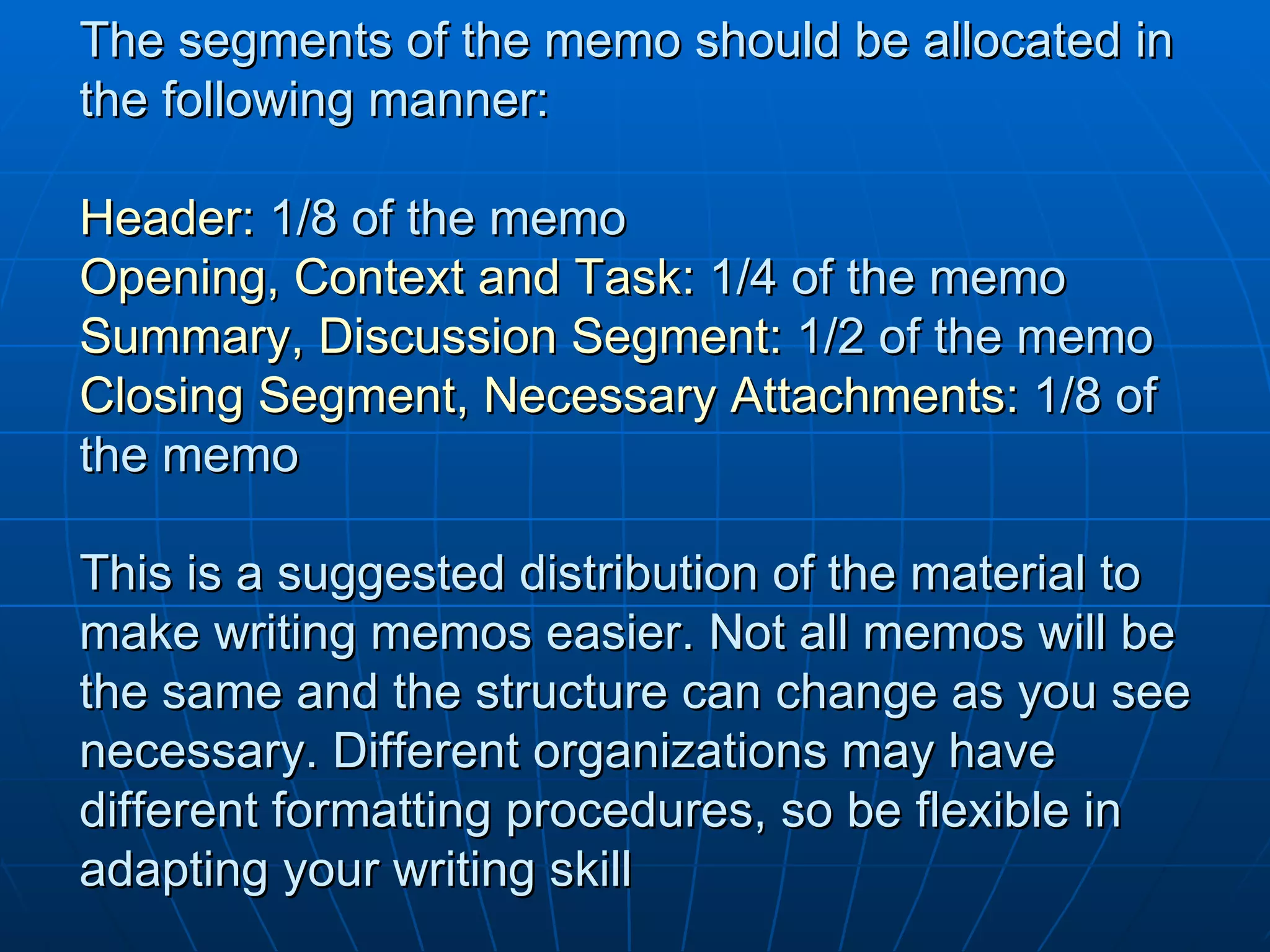 The segments of the memo should be allocated in the following manner: Header:  1/8 of the memo Opening, Context and Task:  1/4 of the memo Summary, Discussion Segment:  1/2 of the memo Closing Segment, Necessary Attachments:  1/8 of the memo This is a suggested distribution of the material to make writing memos easier. Not all memos will be the same and the structure can change as you see necessary. Different organizations may have different formatting procedures, so be flexible in adapting your writing skill 
