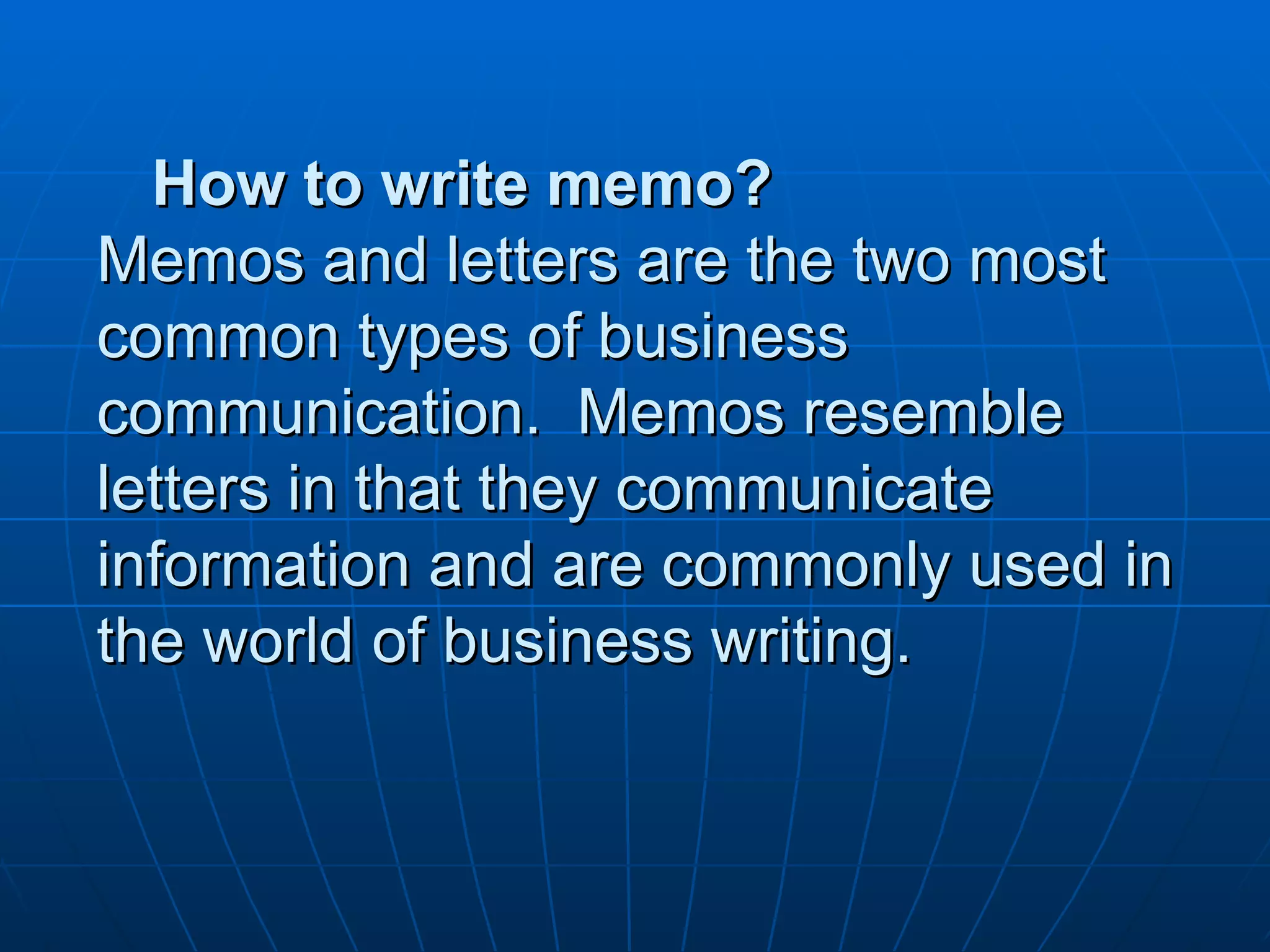 How to write memo? Memos and letters are the two most common types of business communication.  Memos resemble letters in that they communicate information and are commonly used in the world of business writing. 