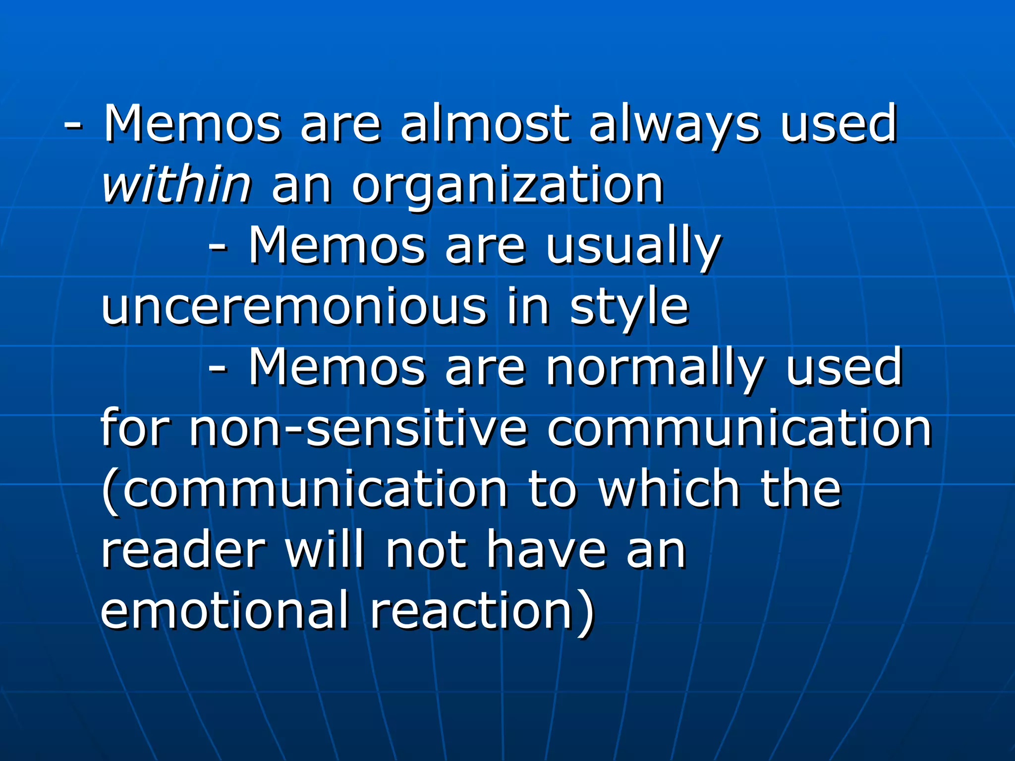 - Memos are almost always used  within  an organization    - Memos are usually unceremonious in style    - Memos are normally used for non-sensitive communication (communication to which the reader will not have an emotional reaction)  