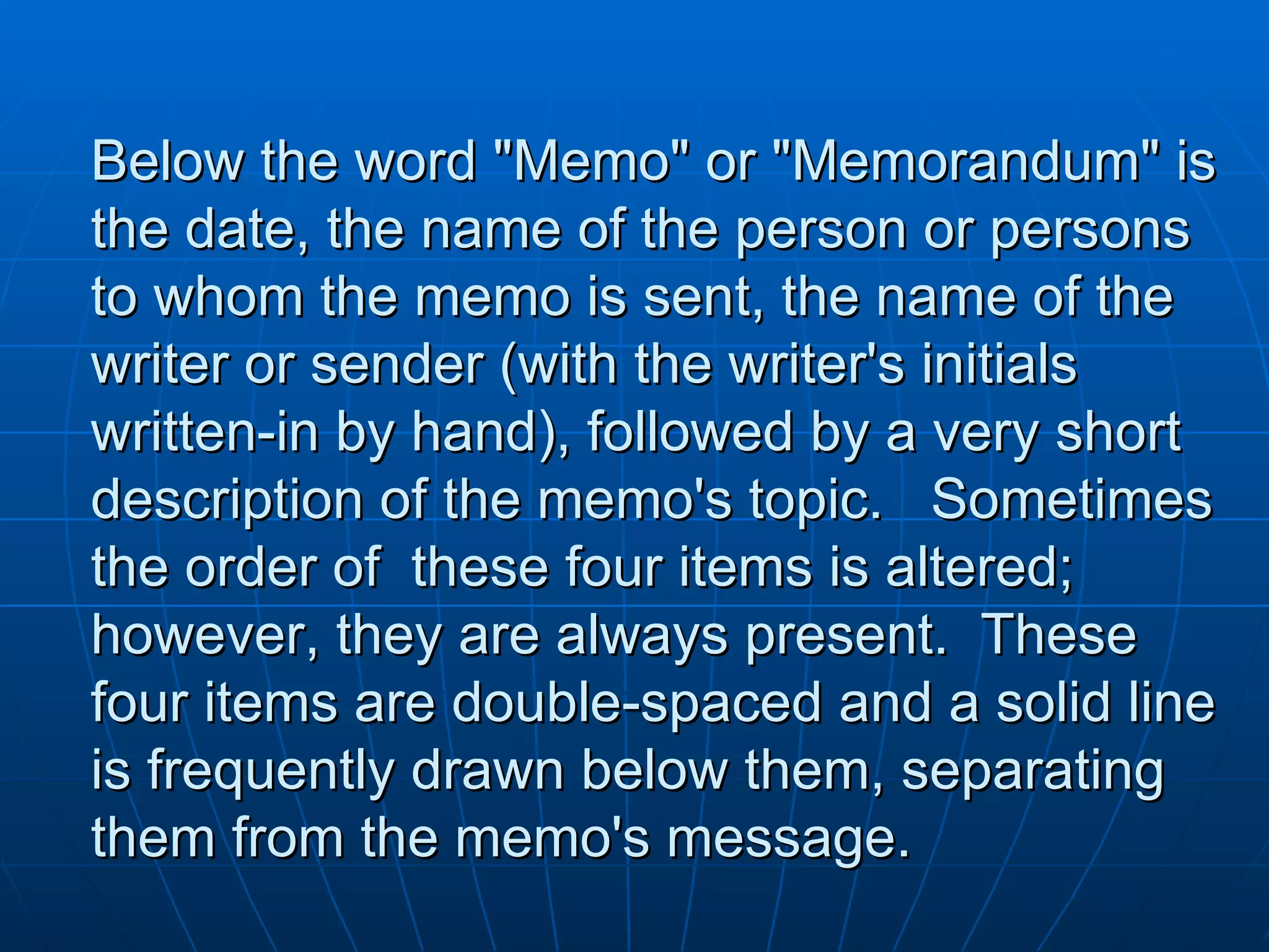 Below the word "Memo" or "Memorandum" is the date, the name of the person or persons to whom the memo is sent, the name of the writer or sender (with the writer's initials written-in by hand), followed by a very short description of the memo's topic.   Sometimes the order of  these four items is altered; however, they are always present.  These four items are double-spaced and a solid line is frequently drawn below them, separating them from the memo's message. 