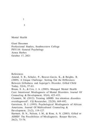 1
3
Mental Health
Giani Dossman
Professional Studies, Southwestern College
PSY110: General Psychology
Aenea Harbes
October 17, 2021
References
Amend, E. R., Schuler, P., Beaver-Gavin, K., & Beights, R.
(2009). A Unique Challenge: Sorting Out the Differences
Between Giftedness and Asperger's Disorder. Gifted Child
Today, 32(4), 57-63.
Braun, S. A., & Cox, J. A. (2005). Managed Mental Health
Care: Intentional Misdiagnosis of Mental Disorders. Journal Of
Counseling & Development, 83(4), 425-433.
Clemmitt, M. (2012). Treating ADHD: Are attention disorders
overdiagnosed?. CQ Researcher, 22(28), 669-692.
Garretson, D. J. (1993). Psychological Misdiagnosis of African
Americans. Journal Of Multicultural Counseling &
Development, 21(2), 119-127
Hartnett, D. N., Nelson, J. M., & Rinn, A. N. (2003). Gifted or
ADHD? The Possibilities of Misdiagnosis. Roeper Review,
26(2), 73-76.
 