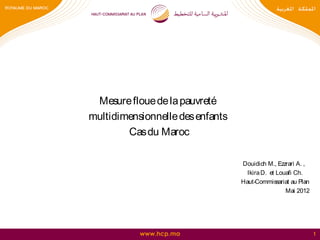 Mesure floue de la pauvreté
multidimensionnelle des enfants
        Cas du Maroc

                                  Douidich M., Ezzrari A. ,
                                    Ikira D. et Louafi Ch.
                                  Haut-Commissariat au Plan
                                                   Mai 2012




           www.hcp.ma                                         1
 