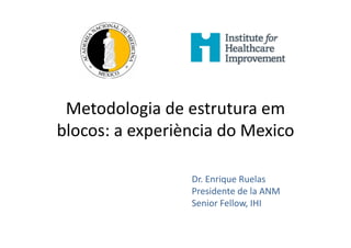 Metodologia de estrutura em
blocos: a experiència do Mexico
Dr. Enrique Ruelas
Presidente de la ANM
Senior Fellow, IHI
 