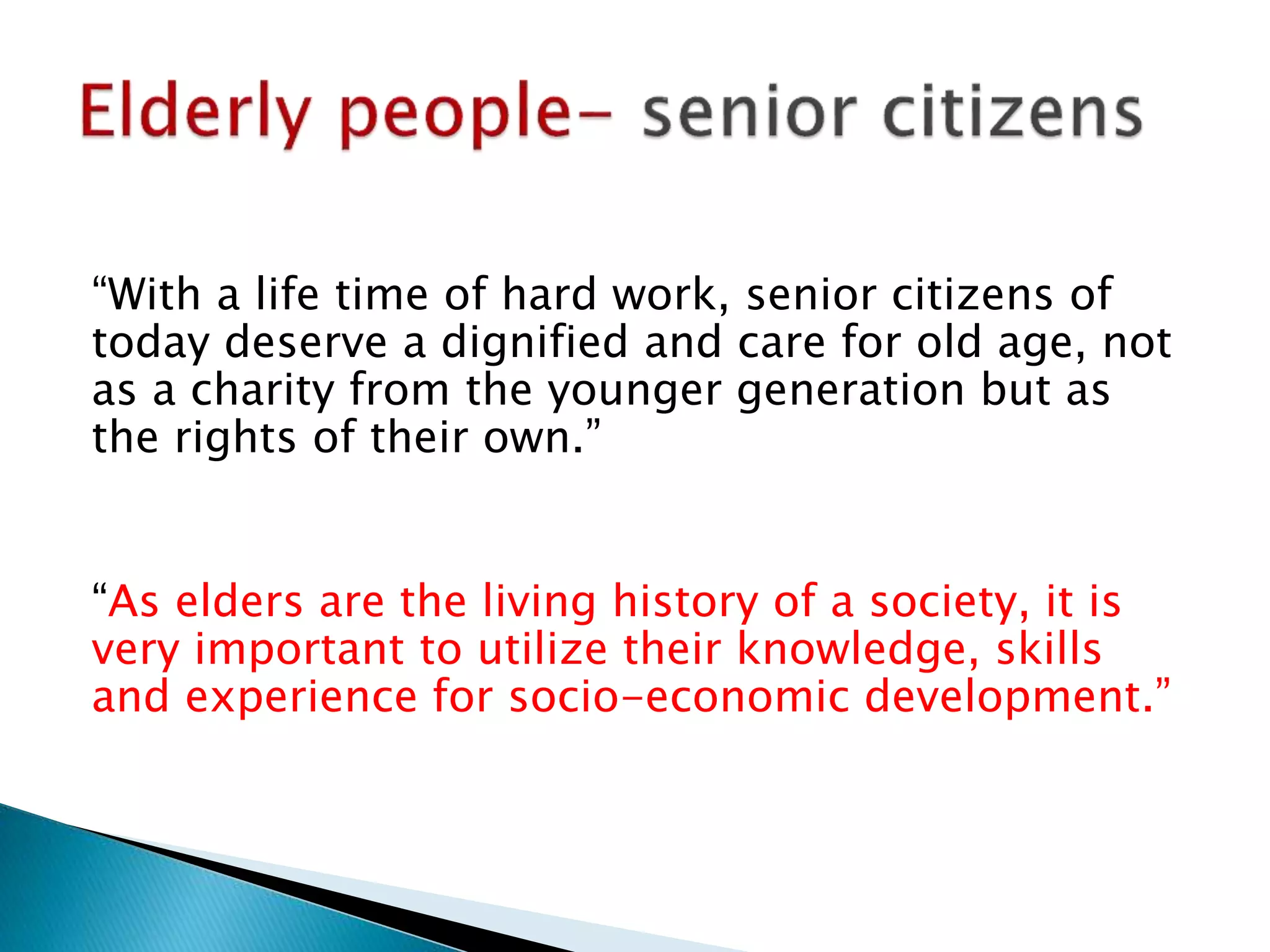 “With a life time of hard work, senior citizens of
today deserve a dignified and care for old age, not
as a charity from the younger generation but as
the rights of their own.”
“As elders are the living history of a society, it is
very important to utilize their knowledge, skills
and experience for socio-economic development.”
 