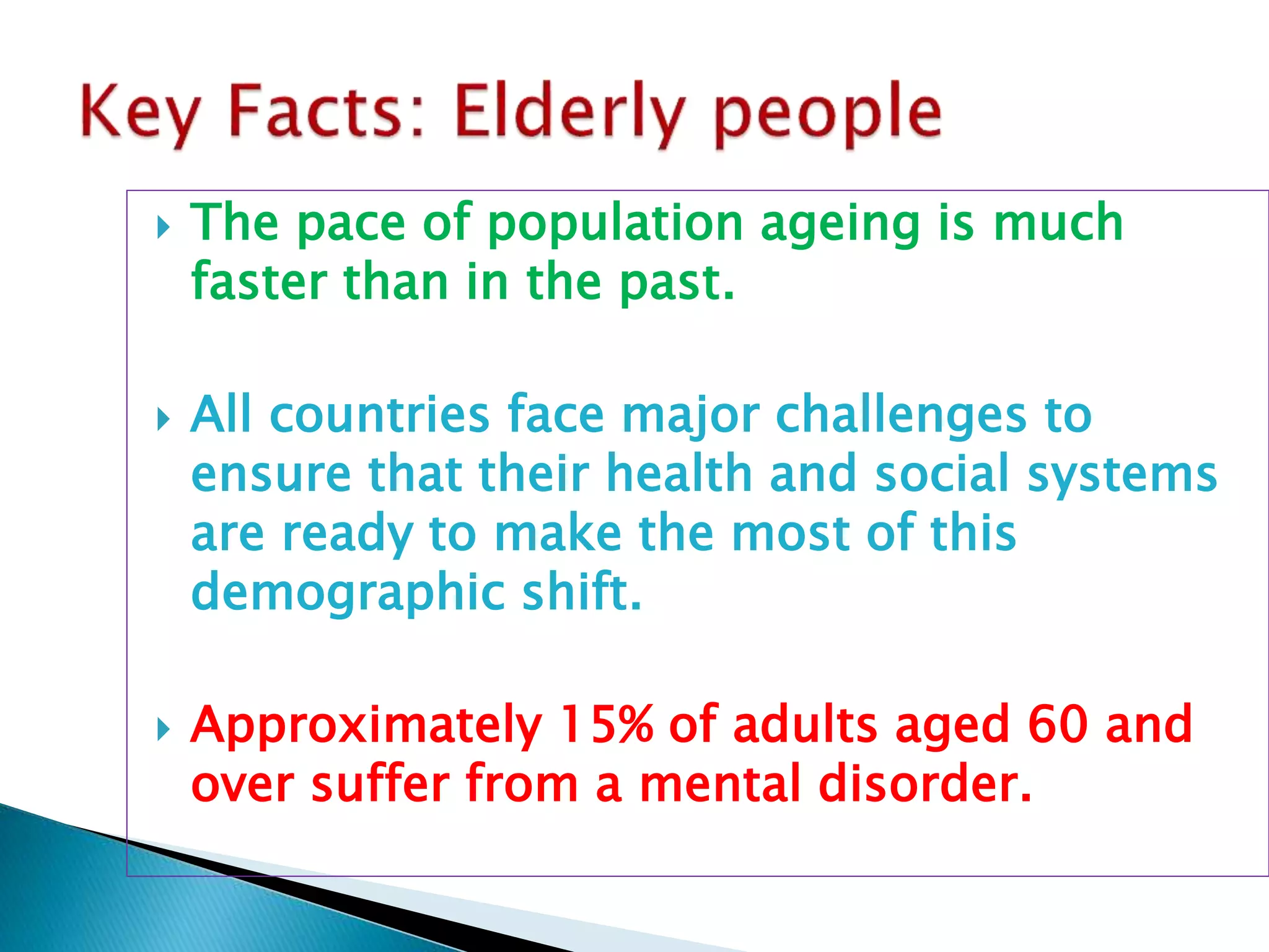  The pace of population ageing is much
faster than in the past.
 All countries face major challenges to
ensure that their health and social systems
are ready to make the most of this
demographic shift.
 Approximately 15% of adults aged 60 and
over suffer from a mental disorder.
 