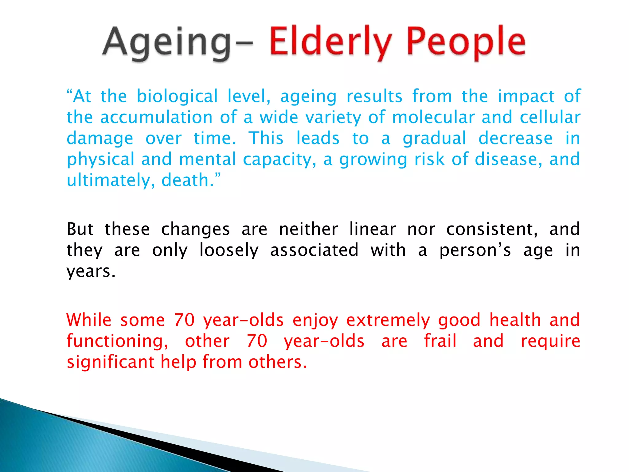“At the biological level, ageing results from the impact of
the accumulation of a wide variety of molecular and cellular
damage over time. This leads to a gradual decrease in
physical and mental capacity, a growing risk of disease, and
ultimately, death.”
But these changes are neither linear nor consistent, and
they are only loosely associated with a person’s age in
years.
While some 70 year-olds enjoy extremely good health and
functioning, other 70 year-olds are frail and require
significant help from others.
 