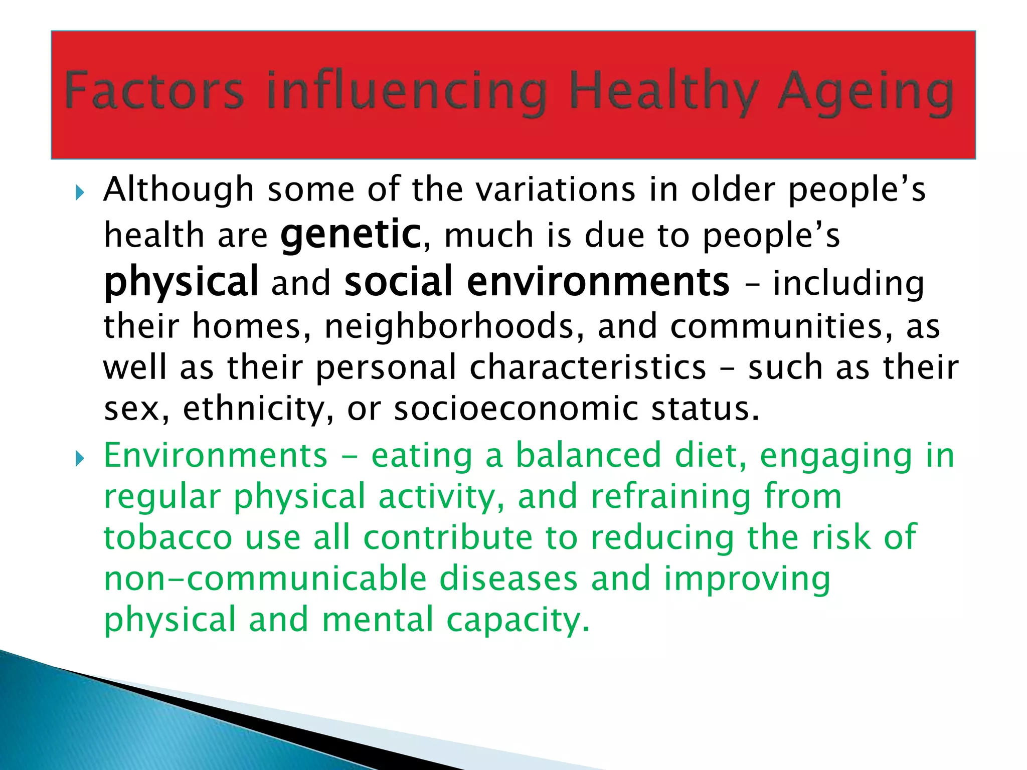  Although some of the variations in older people’s
health are genetic, much is due to people’s
physical and social environments – including
their homes, neighborhoods, and communities, as
well as their personal characteristics – such as their
sex, ethnicity, or socioeconomic status.
 Environments - eating a balanced diet, engaging in
regular physical activity, and refraining from
tobacco use all contribute to reducing the risk of
non-communicable diseases and improving
physical and mental capacity.
 