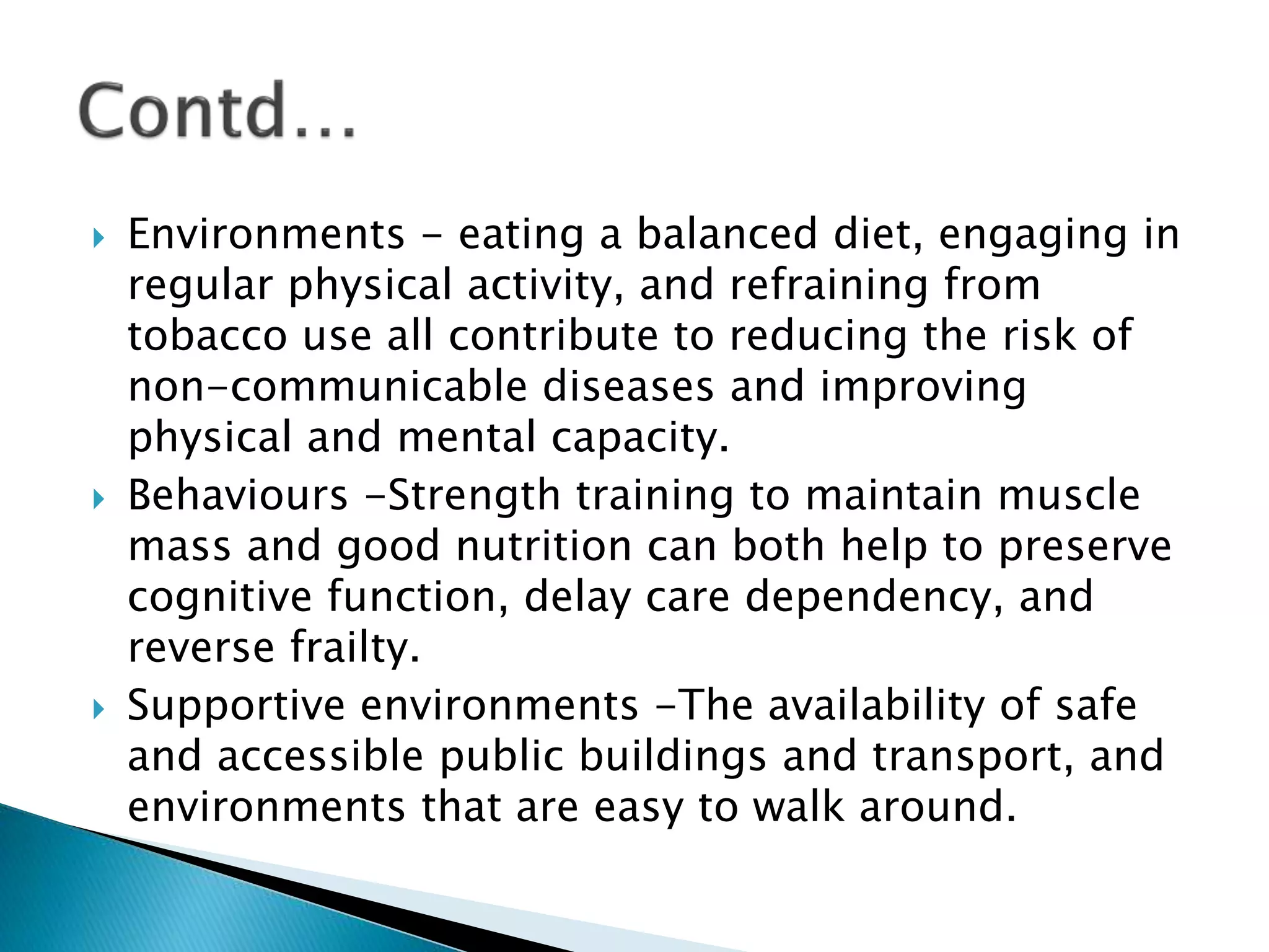  Environments - eating a balanced diet, engaging in
regular physical activity, and refraining from
tobacco use all contribute to reducing the risk of
non-communicable diseases and improving
physical and mental capacity.
 Behaviours -Strength training to maintain muscle
mass and good nutrition can both help to preserve
cognitive function, delay care dependency, and
reverse frailty.
 Supportive environments -The availability of safe
and accessible public buildings and transport, and
environments that are easy to walk around.
 
